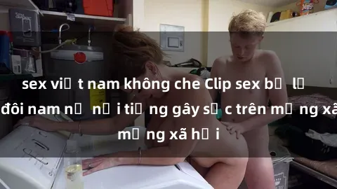 sex việt nam không che Clip sex bị lộ của đôi nam nữ nổi tiếng gây sốc trên mạng xã hội