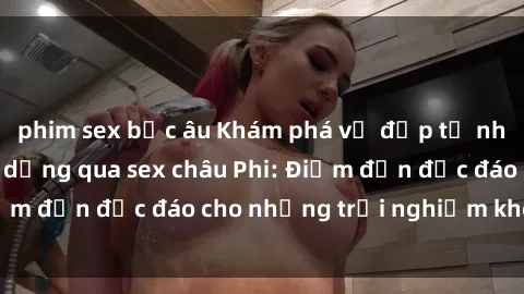 phim sex bắc âu Khám phá vẻ đẹp tự nhiên và văn hóa đa dạng qua sex châu Phi: Điểm đến độc đáo cho những trải nghiệm khó quên