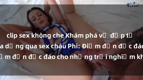 clip sex không che Khám phá vẻ đẹp tự nhiên và văn hóa đa dạng qua sex châu Phi: Điểm đến độc đáo cho những trải nghiệm khó quên