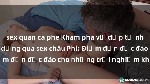 sex quán cà phê Khám phá vẻ đẹp tự nhiên và văn hóa đa dạng qua sex châu Phi: Điểm đến độc đáo cho những trải nghiệm khó quên