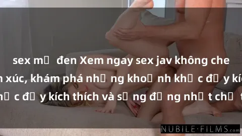sex mỹ đen Xem ngay sex jav không che để thỏa mãn cảm xúc, khám phá những khoảnh khắc đầy kích thích và sống động nhất chỉ trong click!