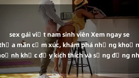 sex gái việt nam sinh viên Xem ngay sex jav không che để thỏa mãn cảm xúc, khám phá những khoảnh khắc đầy kích thích và sống động nhất chỉ trong click!