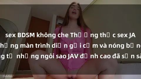 sex BDSM không che Thưởng thức sex JAV idol miễn phí: Những màn trình diễn gợi cảm và nóng bỏng từ những ngôi sao JAV đỉnh cao đã sẵn sàng để bạn khám phá.