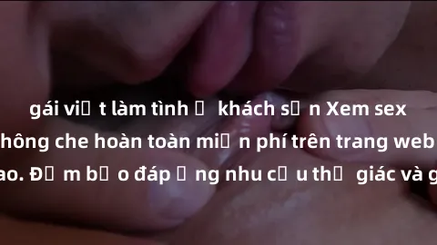 gái việt làm tình ở khách sạn Xem sex phim Việt Nam không che hoàn toàn miễn phí trên trang web chất lượng cao. Đảm bảo đáp ứng nhu cầu thị giác và giúp thỏa mãn mong muốn của bạn.