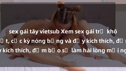 sex gái tây vietsub Xem sex gái trẻ không che hấp dẫn nhất, cực kỳ nóng bỏng và đầy kích thích, đảm bảo sẽ làm hài lòng mọi người!