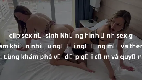 clip sex nữ sinh Những hình ảnh sex gái sinh viên Việt Nam khiến nhiều người ngưỡng mộ và thèm khát. Cùng khám phá vẻ đẹp gợi cảm và quyến rũ của những cô gái trẻ này.