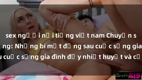sex người nổi tiếng việt nam Chuyện sex gái Việt có chồng: Những bí mật đằng sau cuộc sống gia đình đầy nhiệt huyết và cảm xúc