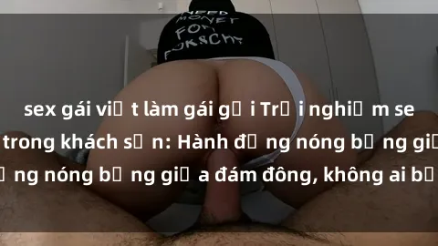sex gái việt làm gái gọi Trải nghiệm sex sinh viên sôi động trong khách sạn: Hành động nóng bỏng giữa đám đông, không ai bị bỏ lỡ