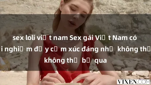 sex loli việt nam Sex gái Việt Nam có con: Trải nghiệm đầy cảm xúc đáng nhớ không thể bỏ qua