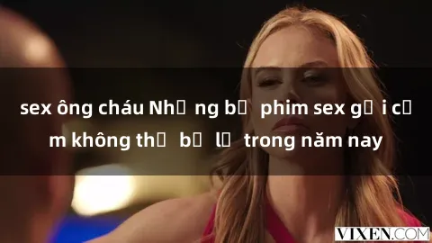 sex ông cháu Những bộ phim sex gợi cảm không thể bỏ lỡ trong năm nay