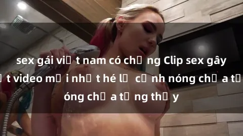 sex gái việt nam có chồng Clip sex gây sốc: Loạt video mới nhất hé lộ cảnh nóng chưa từng thấy