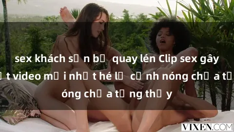 sex khách sạn bị quay lén Clip sex gây sốc: Loạt video mới nhất hé lộ cảnh nóng chưa từng thấy