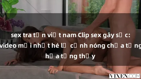 sex tra tấn việt nam Clip sex gây sốc: Loạt video mới nhất hé lộ cảnh nóng chưa từng thấy