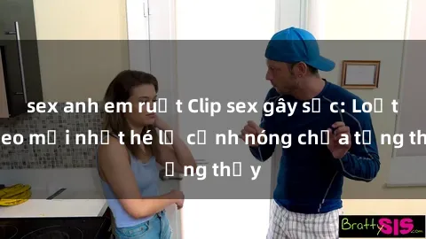 sex anh em ruột Clip sex gây sốc: Loạt video mới nhất hé lộ cảnh nóng chưa từng thấy