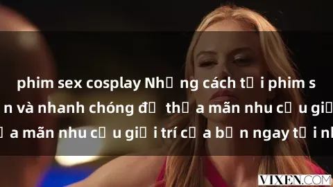 phim sex cosplay Những cách tải phim sex về máy đơn giản và nhanh chóng để thỏa mãn nhu cầu giải trí của bạn ngay tại nhà