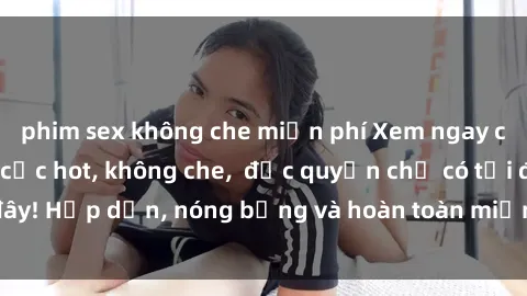 phim sex không che miễn phí Xem ngay clip sex không che cực hot, không che,  độc quyền chỉ có tại đây! Hấp dẫn, nóng bỏng và hoàn toàn miễn phí, không thể bỏ qua!