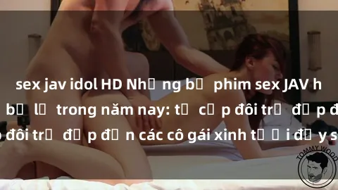 sex jav idol HD Những bộ phim sex JAV hot nhất không thể bỏ lỡ trong năm nay: từ cặp đôi trẻ đẹp đến các cô gái xinh tươi đầy sức hút.