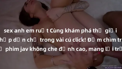 sex anh em ruột Cùng khám phá thế giới jav không che siêu hấp dẫn chỉ trong vài cú click! Đắm chìm trong những bộ phim jav không che đỉnh cao, mang lại trải nghiệm thú vị và đầy kích thích.