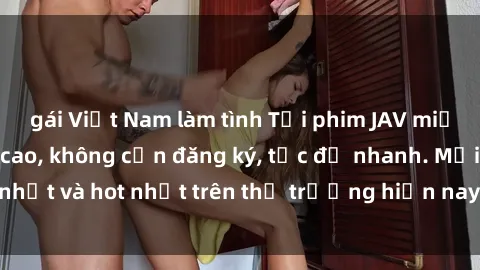 gái Việt Nam làm tình Tải phim JAV miễn phí chất lượng cao, không cần đăng ký, tốc độ nhanh. Mới nhất và hot nhất trên thị trường hiện nay, cập nhật hàng ngày.