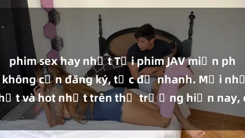 phim sex hay nhất Tải phim JAV miễn phí chất lượng cao, không cần đăng ký, tốc độ nhanh. Mới nhất và hot nhất trên thị trường hiện nay, cập nhật hàng ngày.