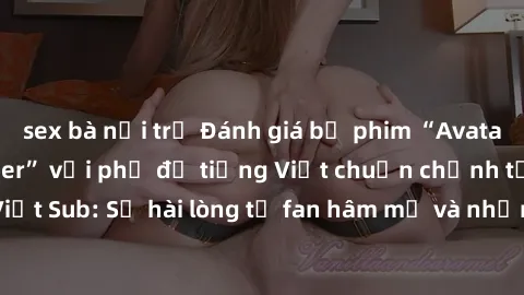 sex bà nội trợ Đánh giá bộ phim “Avatar: The Last Airbender” với phụ đề tiếng Việt chuẩn chỉnh từ nhóm Jav Việt Sub: Sự hài lòng từ fan hâm mộ và những điểm đáng chú ý trong bộ phim.