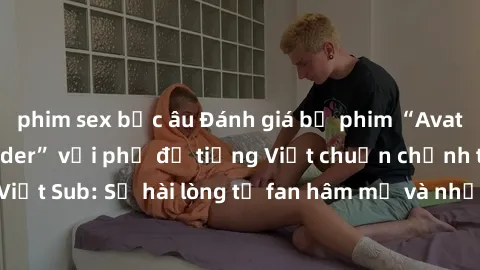 phim sex bắc âu Đánh giá bộ phim “Avatar: The Last Airbender” với phụ đề tiếng Việt chuẩn chỉnh từ nhóm Jav Việt Sub: Sự hài lòng từ fan hâm mộ và những điểm đáng chú ý trong bộ phim.