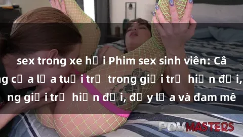 sex trong xe hơi Phim sex sinh viên: Câu chuyện nóng bỏng của lứa tuổi trẻ trong giới trẻ hiện đại, đầy lửa và đam mê