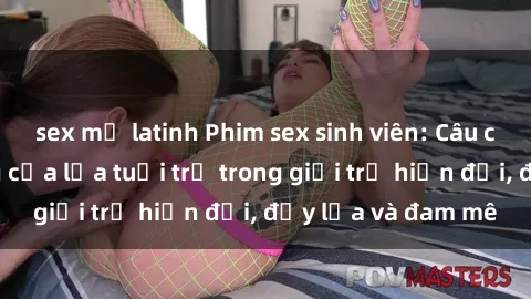 sex mỹ latinh Phim sex sinh viên: Câu chuyện nóng bỏng của lứa tuổi trẻ trong giới trẻ hiện đại, đầy lửa và đam mê