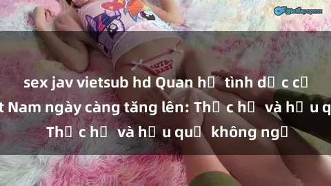 sex jav vietsub hd Quan hệ tình dục của nữ sinh Việt Nam ngày càng tăng lên: Thực hư và hậu quả không ngờ
