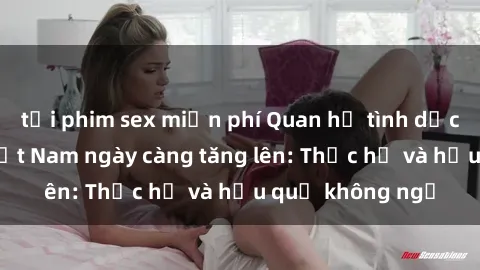 tải phim sex miễn phí Quan hệ tình dục của nữ sinh Việt Nam ngày càng tăng lên: Thực hư và hậu quả không ngờ
