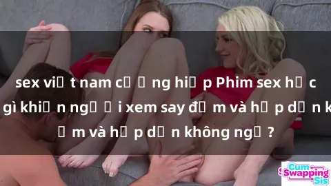 sex việt nam cưỡng hiếp Phim sex học sinh: Điều gì khiến người xem say đắm và hấp dẫn không ngờ?