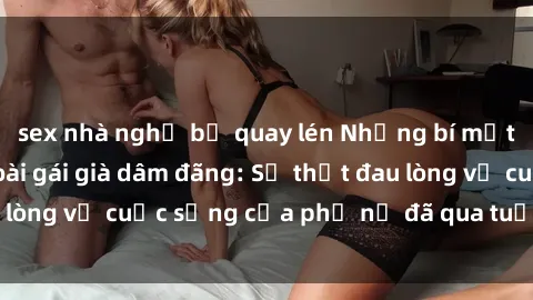 sex nhà nghỉ bị quay lén Những bí mật đằng sau vẻ ngoài gái già dâm đãng: Sự thật đau lòng về cuộc sống của phụ nữ đã qua tuổi thanh xuân