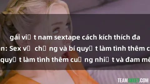 gái việt nam sextape cách kích thích đam mê trong hôn nhân: Sex vợ chồng và bí quyết làm tình thêm cuồng nhiệt và đam mê