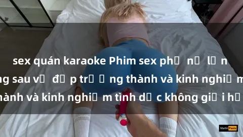 sex quán karaoke Phim sex phụ nữ lớn tuổi: Sức hút đằng sau vẻ đẹp trưởng thành và kinh nghiệm tình dục không giới hạn