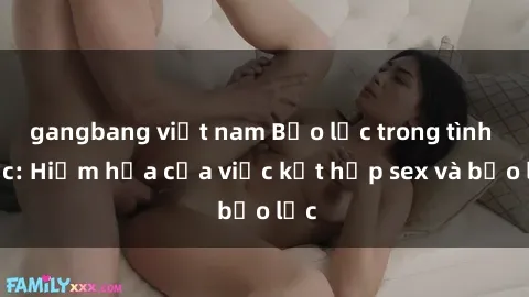 gangbang việt nam Bạo lực trong tình dục: Hiểm họa của việc kết hợp sex và bạo lực
