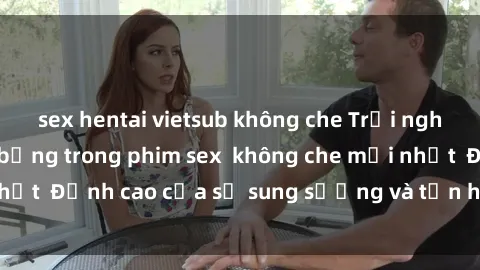 sex hentai vietsub không che Trải nghiệm cực kỳ nóng bỏng trong phim sex  không che mới nhất  Đỉnh cao của sự sung sướng và tận hưởng chân thật