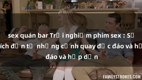 sex quán bar Trải nghiệm phim sex : Sự kích thích đến từ những cảnh quay độc đáo và hấp dẫn