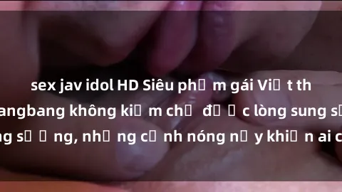 sex jav idol HD Siêu phẩm gái Việt tham gia trong buổi gangbang không kiềm chế được lòng sung sướng, những cảnh nóng nảy khiến ai cũng phải mãn nhãn