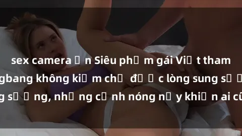 sex camera ẩn Siêu phẩm gái Việt tham gia trong buổi gangbang không kiềm chế được lòng sung sướng, những cảnh nóng nảy khiến ai cũng phải mãn nhãn
