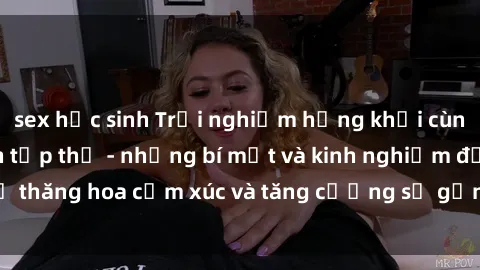 sex học sinh Trải nghiệm hứng khởi cùng với việc làm tình tập thể - những bí mật và kinh nghiệm để thăng hoa cảm xúc và tăng cường sự gắn kết trong mối quan hệ