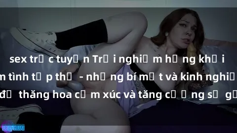 sex trực tuyến Trải nghiệm hứng khởi cùng với việc làm tình tập thể - những bí mật và kinh nghiệm để thăng hoa cảm xúc và tăng cường sự gắn kết trong mối quan hệ