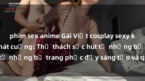 phim sex anime Gái Việt cosplay sexy khiến fan hâm mộ phát cuồng: Thử thách sức hút từ những bộ trang phục đầy sáng tạo và quyến rũ!