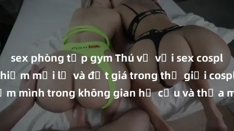 sex phòng tập gym Thú vị với sex cosplay anime: Trải nghiệm mới lạ và đắt giá trong thế giới cosplay! Đắm mình trong không gian hư cấu và thỏa mãn niềm đam mê của bạn!