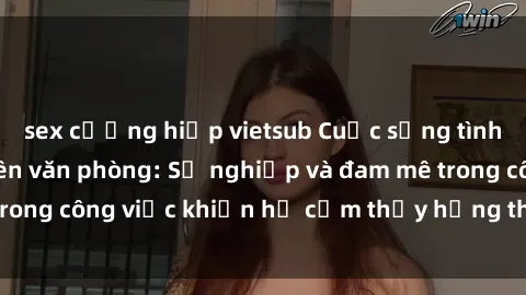 sex cưỡng hiếp vietsub Cuộc sống tình dục của nhân viên văn phòng: Sự nghiệp và đam mê trong công việc khiến họ cảm thấy hứng thú với tình dục?