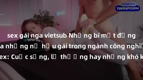 sex gái nga vietsub Những bí mật đằng sau cuộc sống của những nữ hầu gái trong ngành công nghiệp sex: Cuộc sống, lẽ thường hay những khó khăn mà họ phải đối mặt.