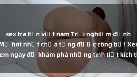 sex tra tấn việt nam Trải nghiệm đỉnh cao cùng phim sex Mỹ hot nhất chưa từng được công bố! Xem ngay để khám phá những tình tiết kích thích, cảnh nóng bỏng!