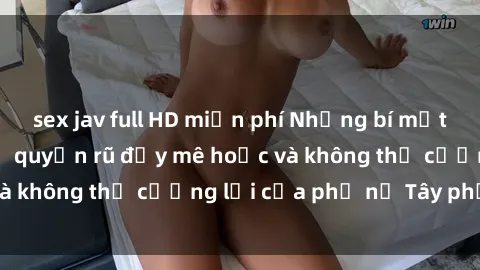 sex jav full HD miễn phí Những bí mật về sex gái Tây: Sự quyến rũ đầy mê hoặc và không thể cưỡng lại của phụ nữ Tây phương