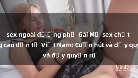 sex ngoài đường phố Gái Mỹ sex chất lượng cao đến từ Việt Nam: Cuốn hút và đầy quyến rũ