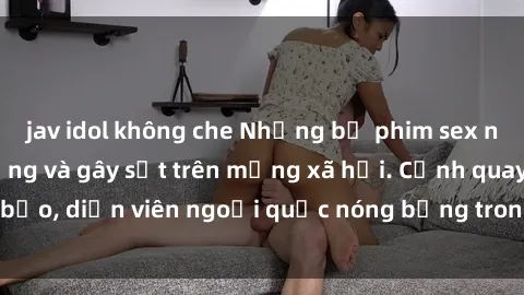 jav idol không che Những bộ phim sex ngoại quốc nổi tiếng và gây sốt trên mạng xã hội. Cảnh quay táo bạo, diễn viên ngoại quốc nóng bỏng trong các tác phẩm đỉnh cao.