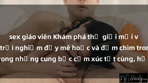 sex giáo viên Khám phá thế giới mới với sex người lớn: trải nghiệm đầy mê hoặc và đắm chìm trong những cung bậc cảm xúc tột cùng, hứng khởi và cuốn hút.